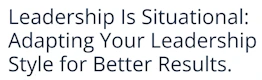 Leadership Is Situational: Adapting Your Leadership Style for Better Results